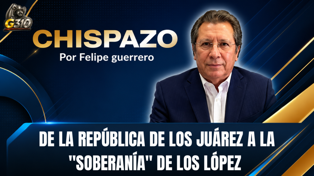 CHISPAZO / Felipe Guerrero Bojórquez … DE LA REPÚBLICA DE LOS JUÁREZ A LA “SOBERANÍA” DE LOS LÓPEZ